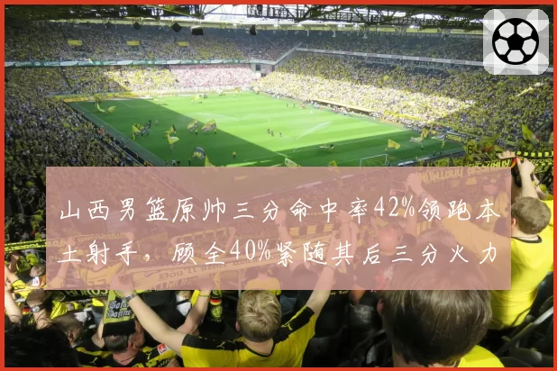 山西男篮原帅三分命中率42%领跑本土射手，顾全40%紧随其后三分火力成