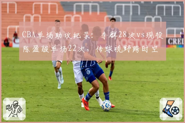 CBA单场助攻纪录：李群28次vs现役陈盈骏单场22次，传球视野跨时空PK