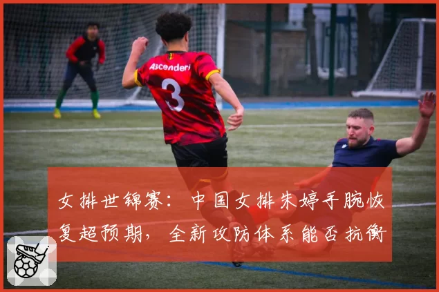 女排世锦赛:中国女排朱婷手腕恢复超预期,全新攻防体系能否抗衡意大利