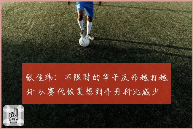 张佳玮:不限时的华子反而越打越好 以赛代恢复想到乔丹科比威少