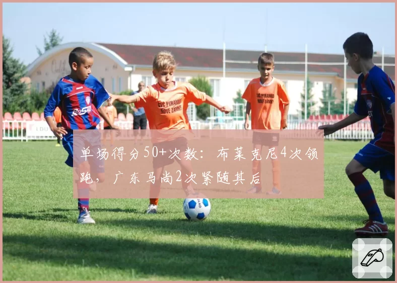 单场得分50+次数：布莱克尼4次领跑，广东马尚2次紧随其后