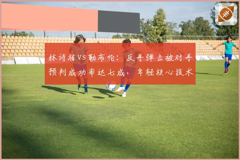 林诗栋vs勒布伦:反手弹击被对手预判成功率达七成,年轻核心技术单一引忧