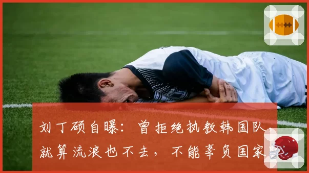 刘丁硕自曝:曾拒绝执教韩国队,就算流浪也不去,不能辜负国家队