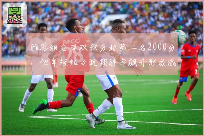 雅思组合混双积分超第二名2000分，但年轻组合近期胜率飙升形成威胁