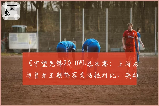 《守望先锋2》OWL总决赛：上海龙与首尔王朝阵容灵活性对比，英雄池深度决定战术多样性