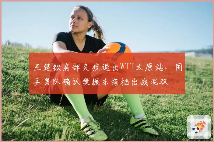 王楚钦肩部炎症退出WTT太原站,国乒男队确认樊振东搭档出战混双