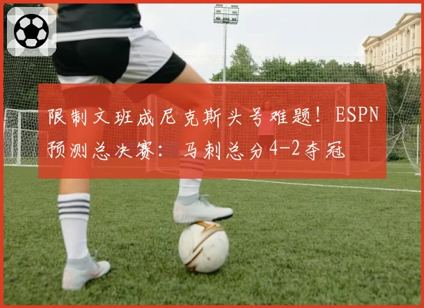 限制文班成尼克斯头号难题!ESPN预测总决赛:马刺总分4-2夺冠