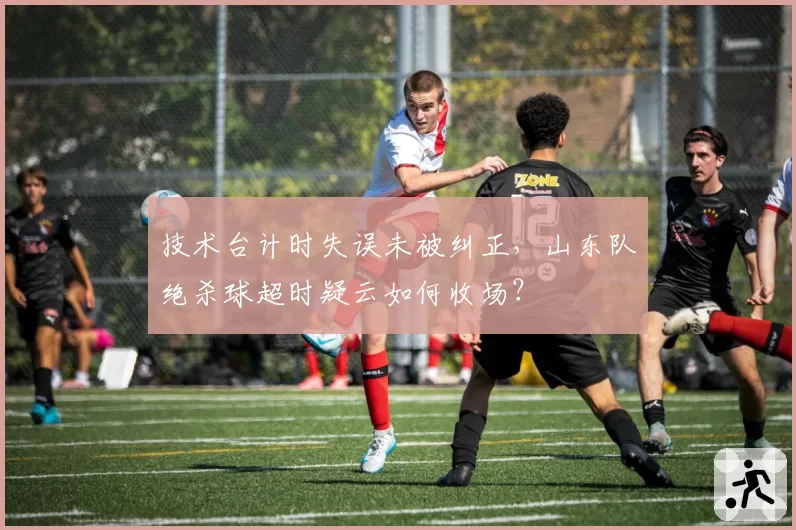 技术台计时失误未被纠正，山东队绝杀球超时疑云如何收场？