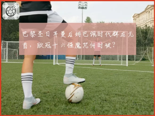 巴黎圣日耳曼后姆巴佩时代群龙无首，欧冠十六强魔咒何时破？
