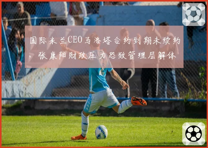 国际米兰CEO马洛塔合约到期未续约，张康阳财政压力恐致管理层解体