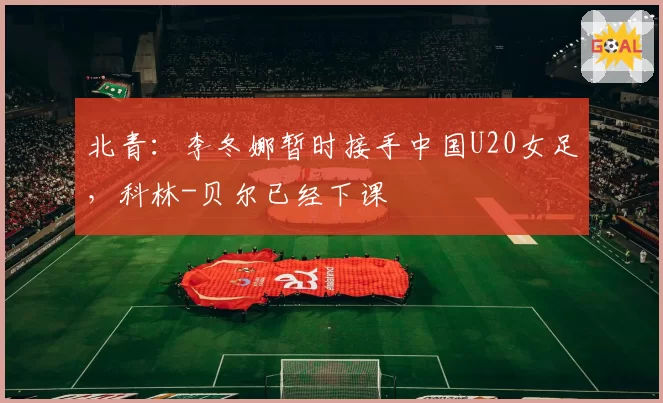 北青：李冬娜暂时接手中国U20女足，科林-贝尔已经下课