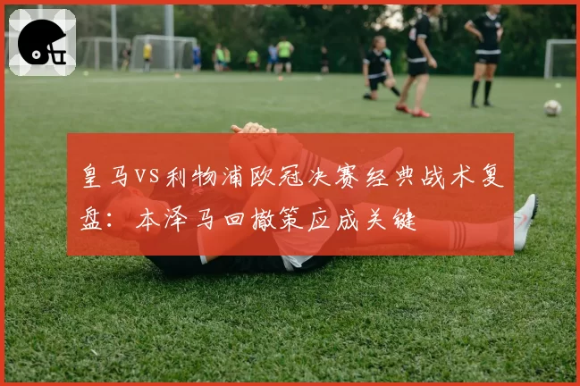 皇马vs利物浦欧冠决赛经典战术复盘：本泽马回撤策应成关键