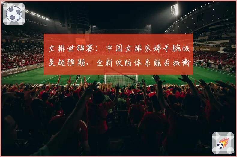 女排世锦赛:中国女排朱婷手腕恢复超预期,全新攻防体系能否抗衡意大利