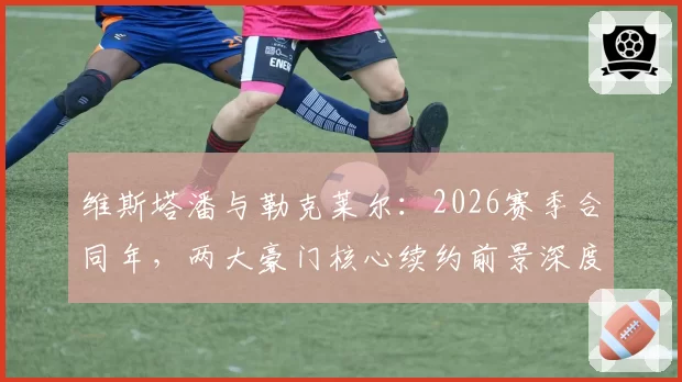 维斯塔潘与勒克莱尔：2026赛季合同年，两大豪门核心续约前景深度对比