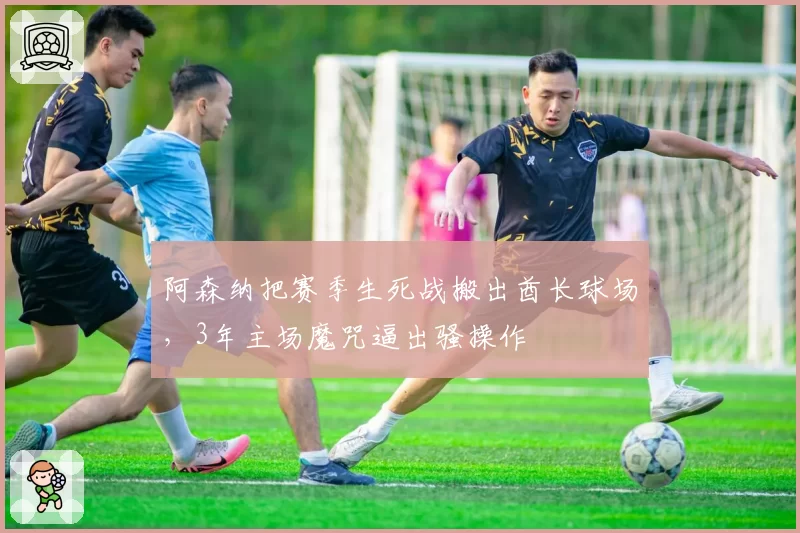 阿森纳把赛季生死战搬出酋长球场，3年主场魔咒逼出骚操作