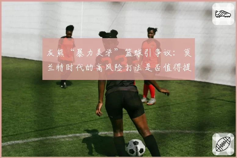 灰熊“暴力美学”篮球引争议：莫兰特时代的高风险打法是否值得提倡？