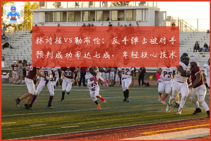 林诗栋vs勒布伦:反手弹击被对手预判成功率达七成,年轻核心技术单一引忧