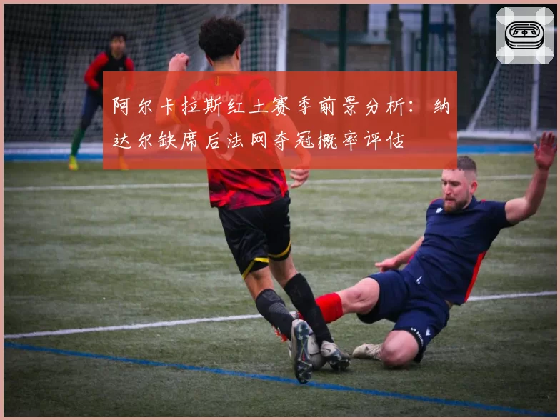 阿尔卡拉斯红土赛季前景分析：纳达尔缺席后法网夺冠概率评估