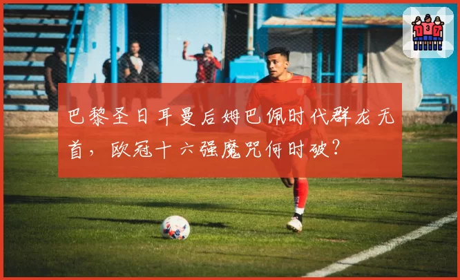 巴黎圣日耳曼后姆巴佩时代群龙无首，欧冠十六强魔咒何时破？