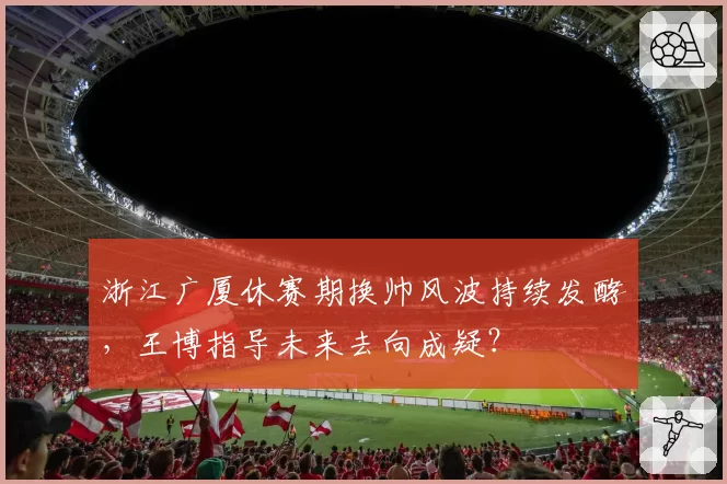 浙江广厦休赛期换帅风波持续发酵，王博指导未来去向成疑？