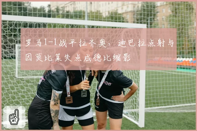罗马1-1战平拉齐奥，迪巴拉点射与因莫比莱失点成德比缩影