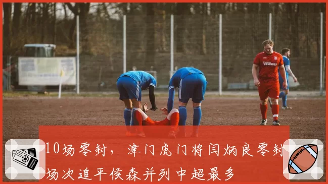 10场零封，津门虎门将闫炳良零封场次追平侯森并列中超最多