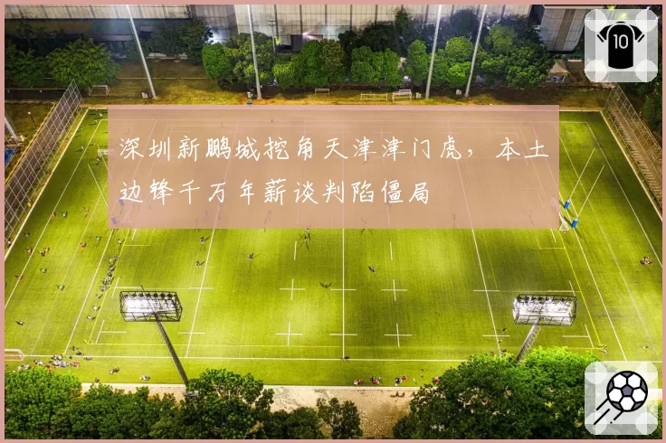 深圳新鹏城挖角天津津门虎,本土边锋千万年薪谈判陷僵局