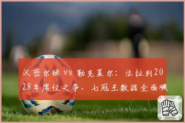 汉密尔顿 vs 勒克莱尔:法拉利2028年席位之争,七冠王数据全面碾压年轻天才