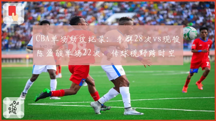 CBA单场助攻纪录：李群28次vs现役陈盈骏单场22次，传球视野跨时空PK