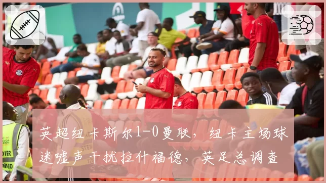 英超纽卡斯尔1-0曼联，纽卡主场球迷嘘声干扰拉什福德，英足总调查种族歧视