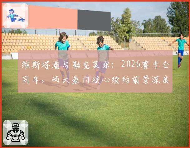 维斯塔潘与勒克莱尔：2026赛季合同年，两大豪门核心续约前景深度对比