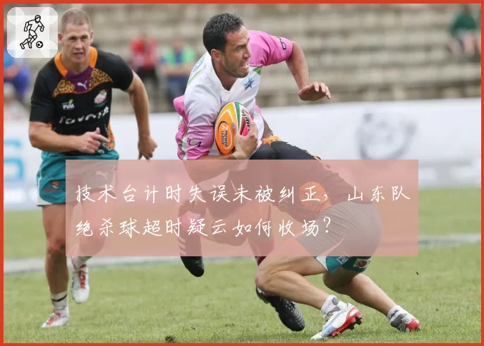 技术台计时失误未被纠正，山东队绝杀球超时疑云如何收场？