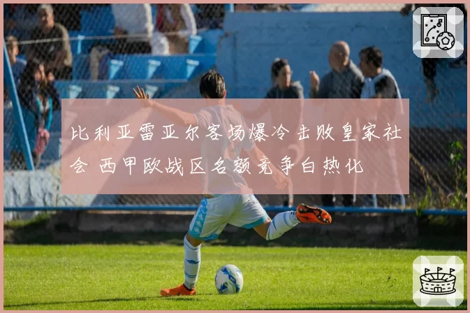 比利亚雷亚尔客场爆冷击败皇家社会 西甲欧战区名额竞争白热化