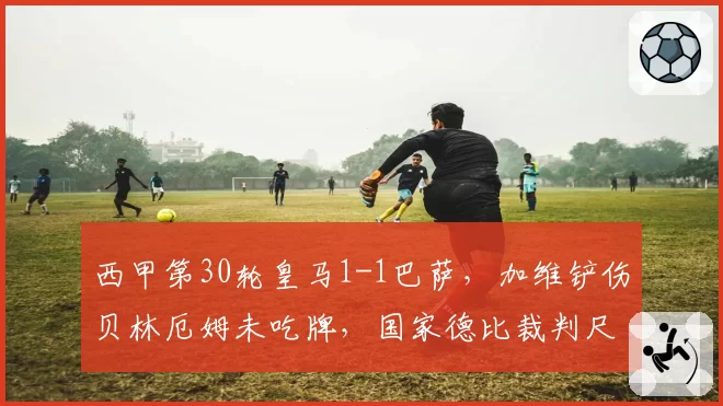 西甲第30轮皇马1-1巴萨，加维铲伤贝林厄姆未吃牌，国家德比裁判尺度为何双标？