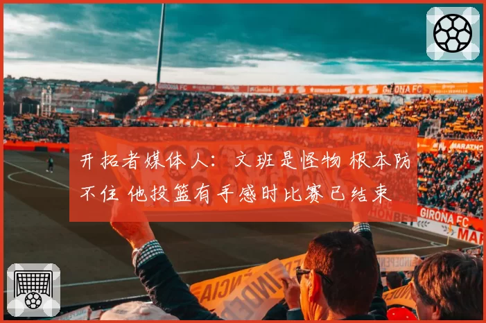 开拓者媒体人:文班是怪物 根本防不住 他投篮有手感时比赛已结束