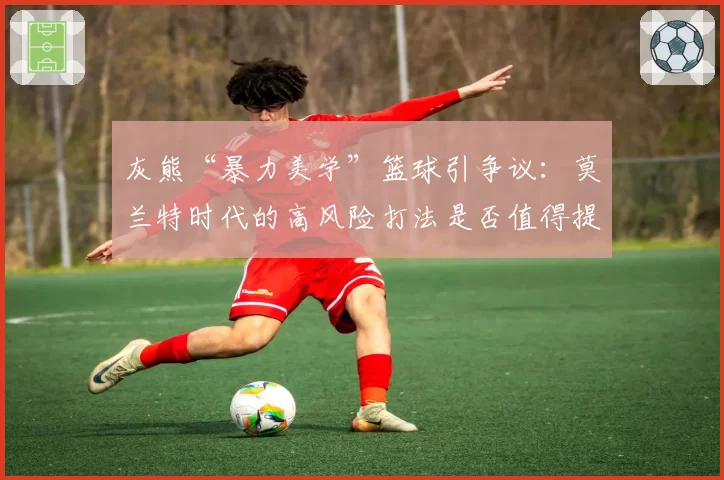 灰熊“暴力美学”篮球引争议：莫兰特时代的高风险打法是否值得提倡？