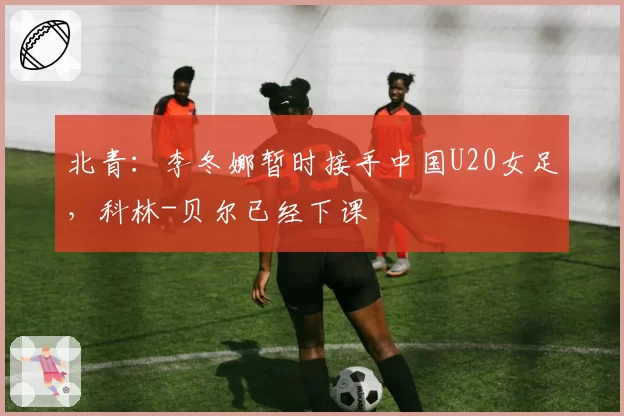 北青：李冬娜暂时接手中国U20女足，科林-贝尔已经下课