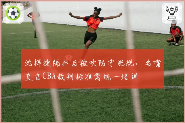 沈梓捷隔扣后被吹防守犯规，名嘴直言CBA裁判标准需统一培训
