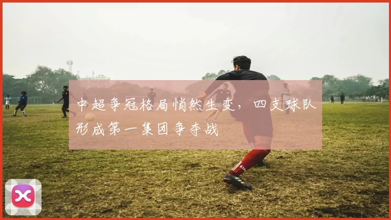 中超争冠格局悄然生变,四支球队形成第一集团争夺战