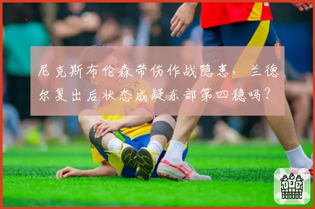 尼克斯布伦森带伤作战隐患，兰德尔复出后状态成疑东部第四稳吗？