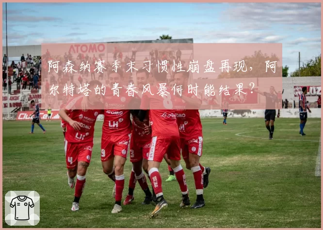 阿森纳赛季末习惯性崩盘再现，阿尔特塔的青春风暴何时能结果？