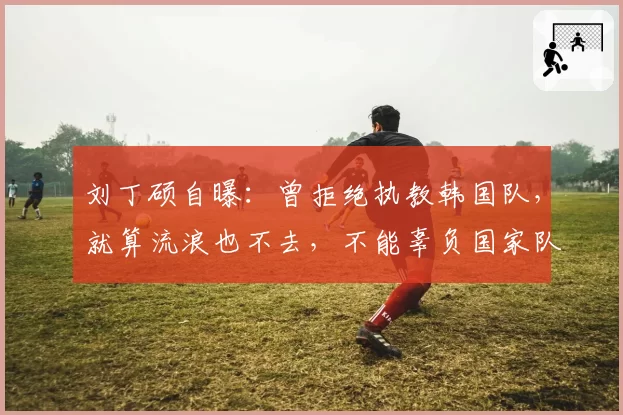 刘丁硕自曝:曾拒绝执教韩国队,就算流浪也不去,不能辜负国家队