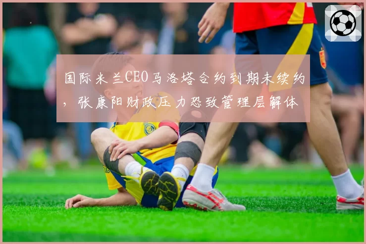 国际米兰CEO马洛塔合约到期未续约，张康阳财政压力恐致管理层解体
