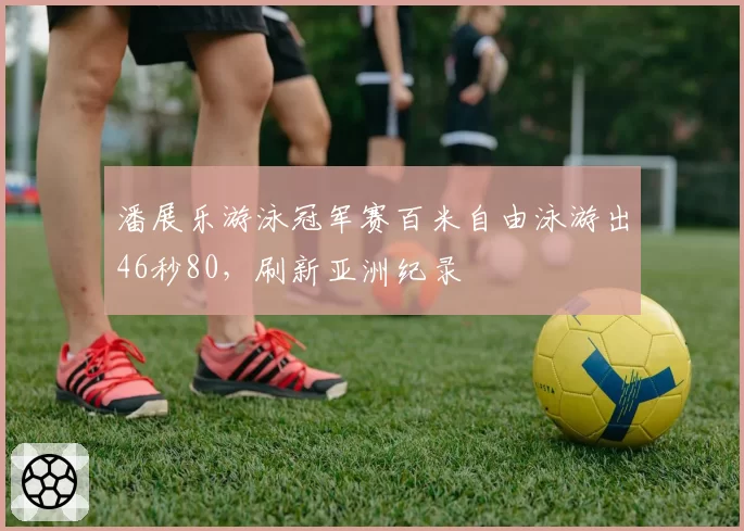 潘展乐游泳冠军赛百米自由泳游出46秒80，刷新亚洲纪录