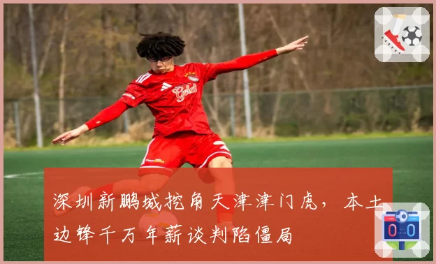 深圳新鹏城挖角天津津门虎,本土边锋千万年薪谈判陷僵局