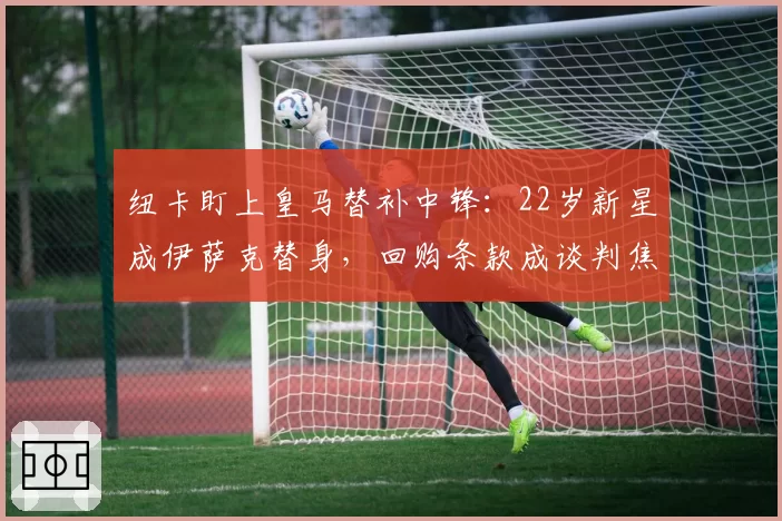 纽卡盯上皇马替补中锋：22岁新星成伊萨克替身，回购条款成谈判焦点