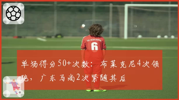 单场得分50+次数：布莱克尼4次领跑，广东马尚2次紧随其后