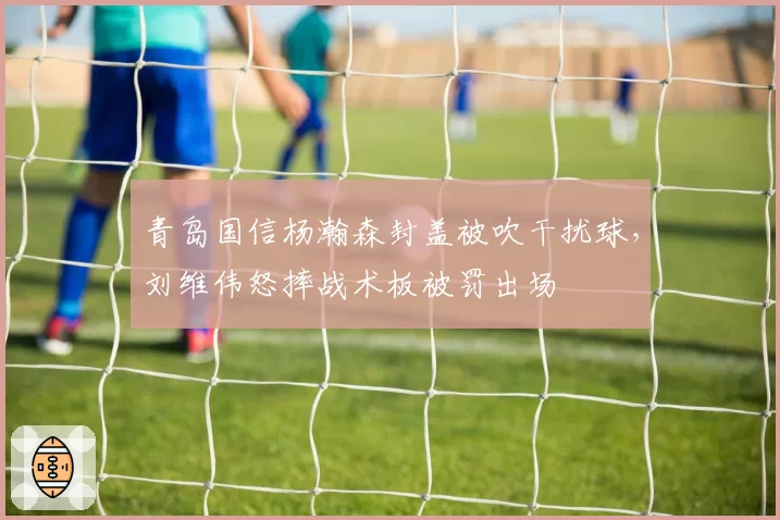 青岛国信杨瀚森封盖被吹干扰球，刘维伟怒摔战术板被罚出场