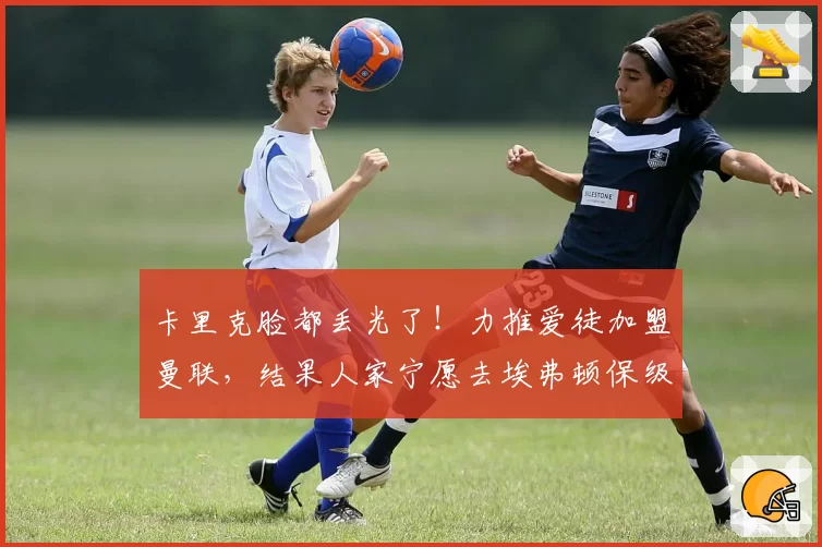 卡里克脸都丢光了！力推爱徒加盟曼联，结果人家宁愿去埃弗顿保级