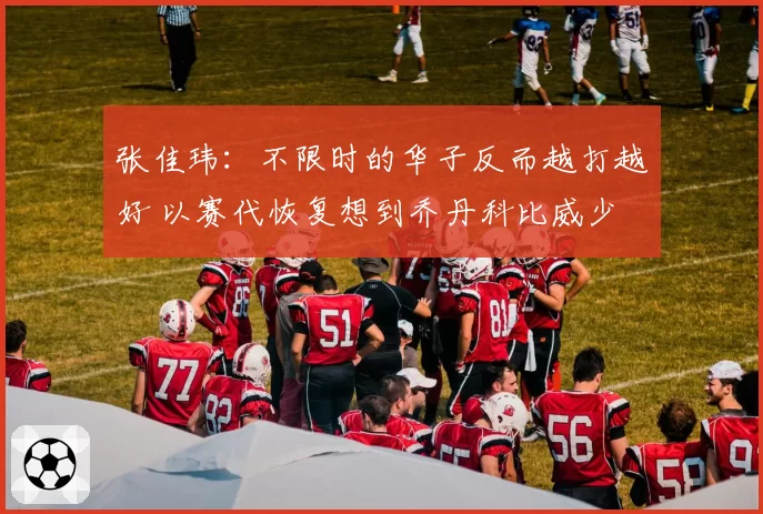 张佳玮:不限时的华子反而越打越好 以赛代恢复想到乔丹科比威少